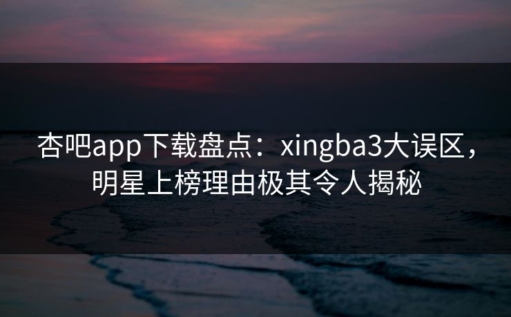 杏吧app下载盘点：xingba3大误区，明星上榜理由极其令人揭秘