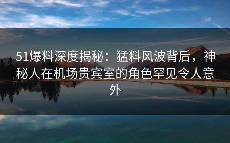 51爆料深度揭秘：猛料风波背后，神秘人在机场贵宾室的角色罕见令人意外