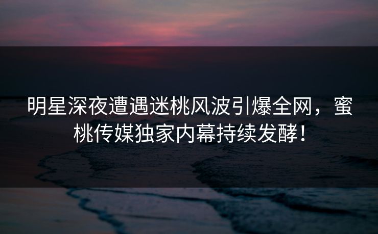 明星深夜遭遇迷桃风波引爆全网，蜜桃传媒独家内幕持续发酵！