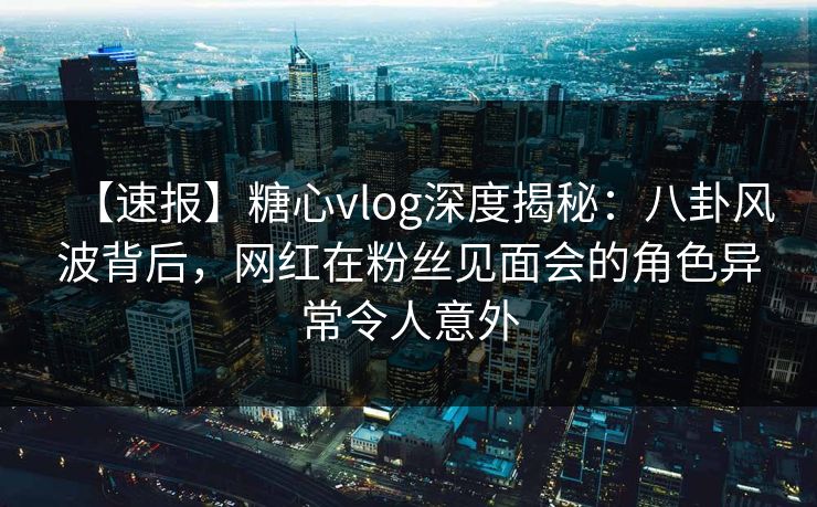 【速报】糖心vlog深度揭秘:八卦风波背后,网红在粉丝见面会的角色异常令人意外 【速报】糖心vlog深度揭秘:八卦风波背后,网红在粉丝见面会的角色异常令人意外