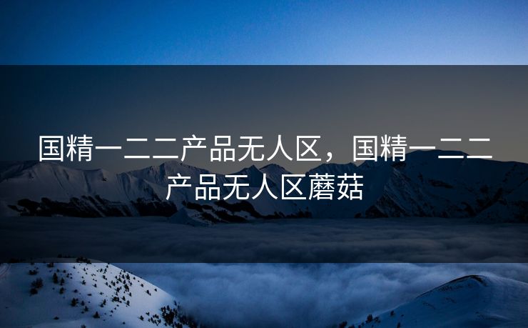 国精一二二产品无人区，国精一二二产品无人区蘑菇