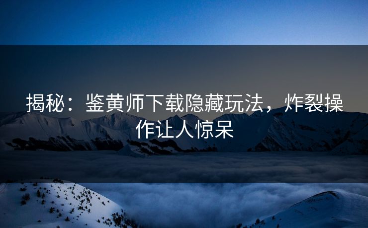 揭秘：鉴黄师下载隐藏玩法，炸裂操作让人惊呆