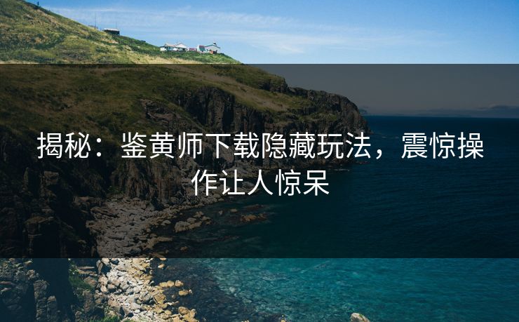 揭秘：鉴黄师下载隐藏玩法，震惊操作让人惊呆