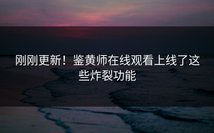 刚刚更新！鉴黄师在线观看上线了这些炸裂功能