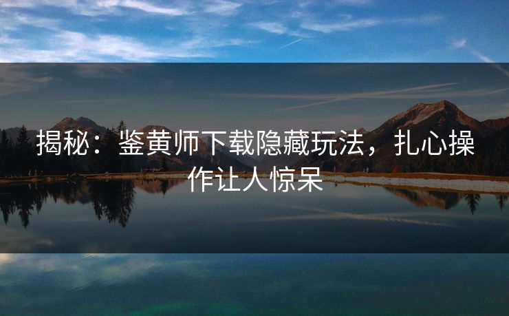 揭秘：鉴黄师下载隐藏玩法，扎心操作让人惊呆