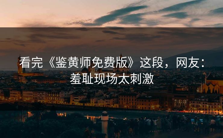 看完《鉴黄师免费版》这段，网友：羞耻现场太刺激