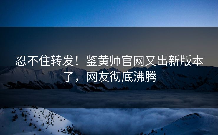 忍不住转发！鉴黄师官网又出新版本了，网友彻底沸腾