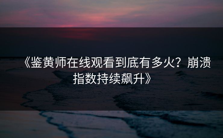 《鉴黄师在线观看到底有多火？崩溃指数持续飙升》