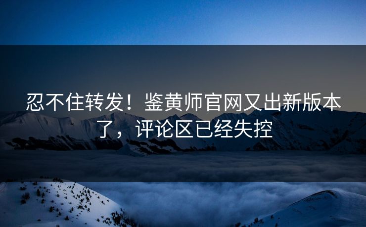 忍不住转发！鉴黄师官网又出新版本了，评论区已经失控