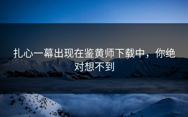 扎心一幕出现在鉴黄师下载中，你绝对想不到