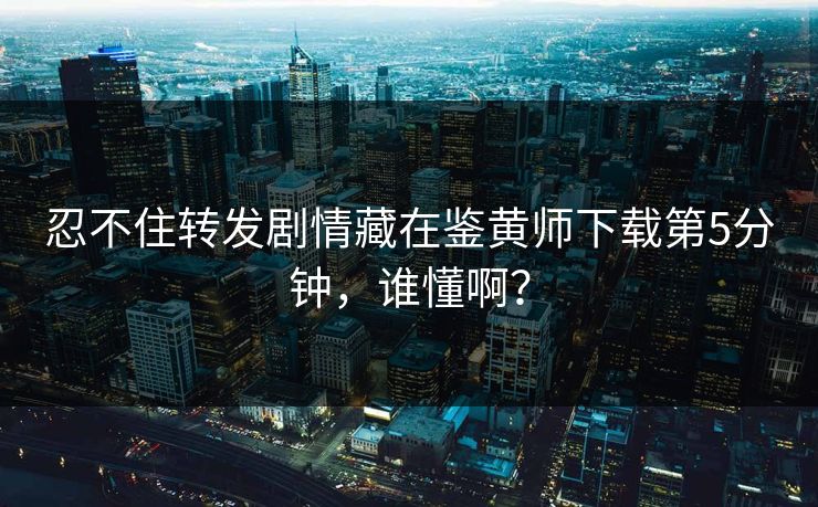 忍不住转发剧情藏在鉴黄师下载第5分钟，谁懂啊？