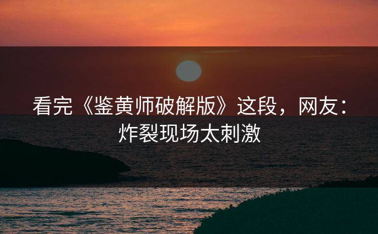 看完《鉴黄师破解版》这段，网友：炸裂现场太刺激