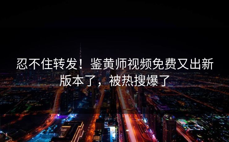 忍不住转发！鉴黄师视频免费又出新版本了，被热搜爆了