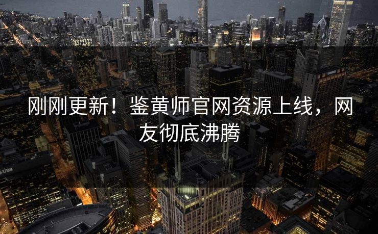 刚刚更新！鉴黄师官网资源上线，网友彻底沸腾