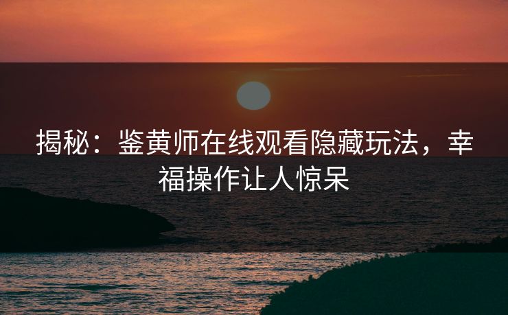 揭秘：鉴黄师在线观看隐藏玩法，幸福操作让人惊呆