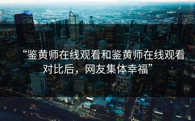 “鉴黄师在线观看和鉴黄师在线观看对比后，网友集体幸福”