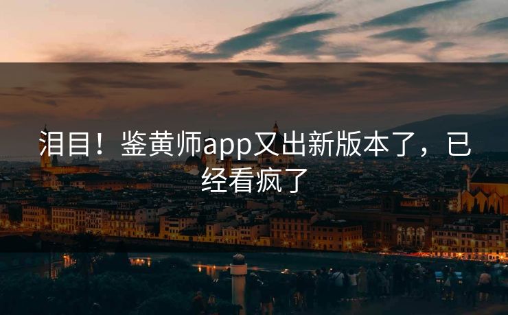 泪目！鉴黄师app又出新版本了，已经看疯了