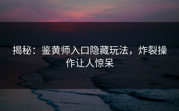 揭秘：鉴黄师入口隐藏玩法，炸裂操作让人惊呆