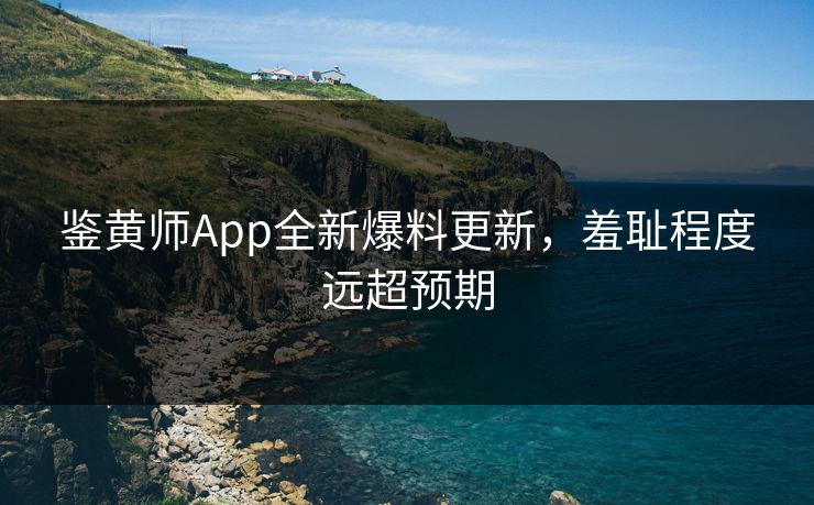 鉴黄师App全新爆料更新，羞耻程度远超预期