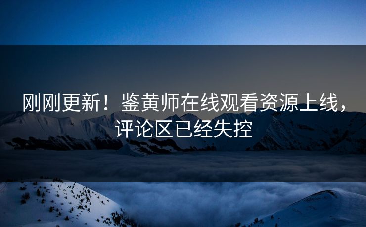刚刚更新！鉴黄师在线观看资源上线，评论区已经失控