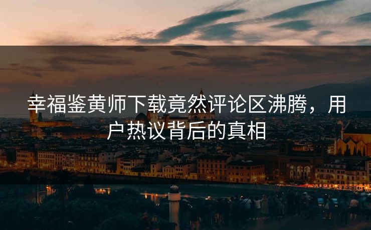 幸福鉴黄师下载竟然评论区沸腾，用户热议背后的真相