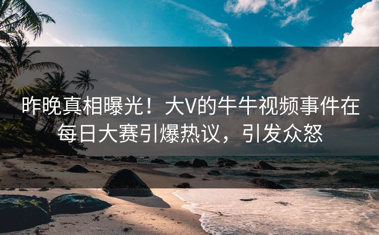 昨晚真相曝光！大V的牛牛视频事件在每日大赛引爆热议，引发众怒