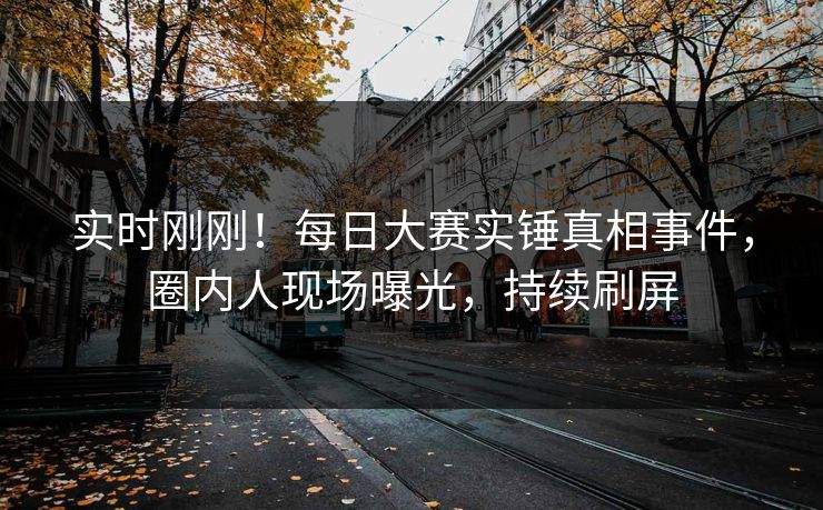 实时刚刚！每日大赛实锤真相事件，圈内人现场曝光，持续刷屏