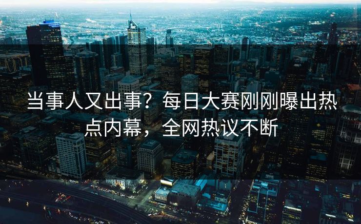 当事人又出事？每日大赛刚刚曝出热点内幕，全网热议不断