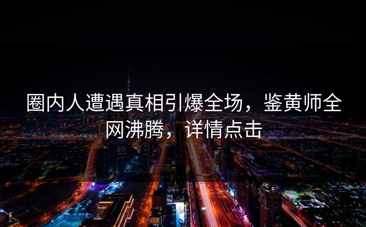 圈内人遭遇真相引爆全场，鉴黄师全网沸腾，详情点击