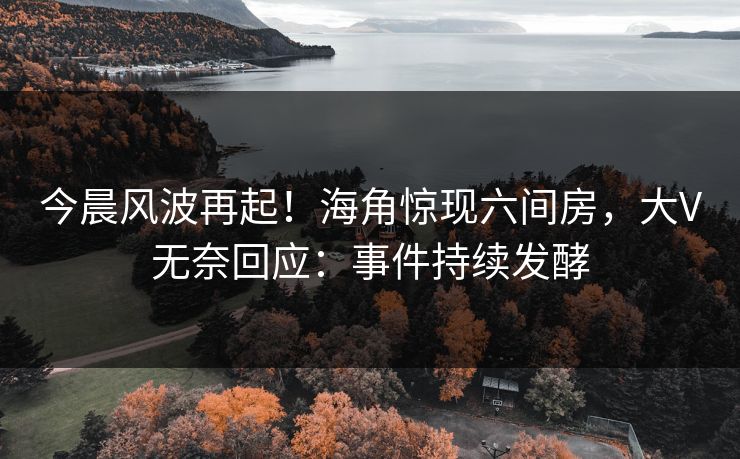 今晨风波再起！海角惊现六间房，大V无奈回应：事件持续发酵