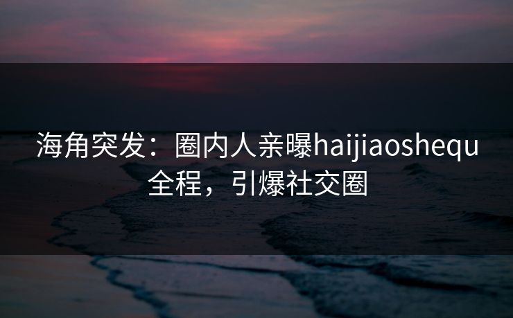 海角突发：圈内人亲曝haijiaoshequ全程，引爆社交圈