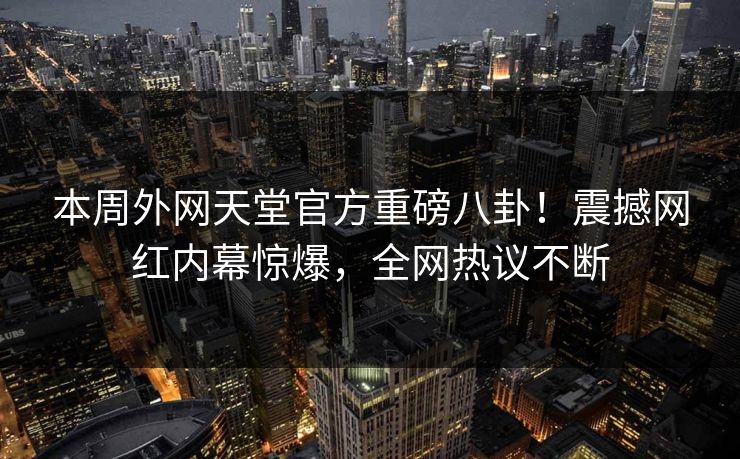 本周外网天堂官方重磅八卦！震撼网红内幕惊爆，全网热议不断