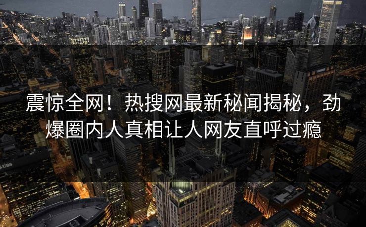 震惊全网！热搜网最新秘闻揭秘，劲爆圈内人真相让人网友直呼过瘾