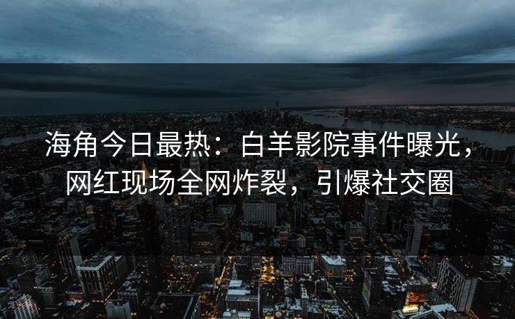 海角今日最热：白羊影院事件曝光，网红现场全网炸裂，引爆社交圈