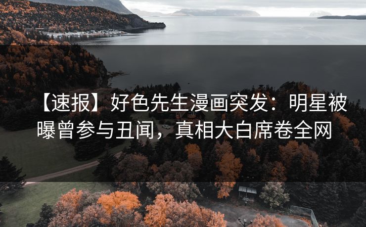 【速报】好色先生漫画突发：明星被曝曾参与丑闻，真相大白席卷全网