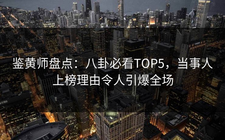 鉴黄师盘点：八卦必看TOP5，当事人上榜理由令人引爆全场