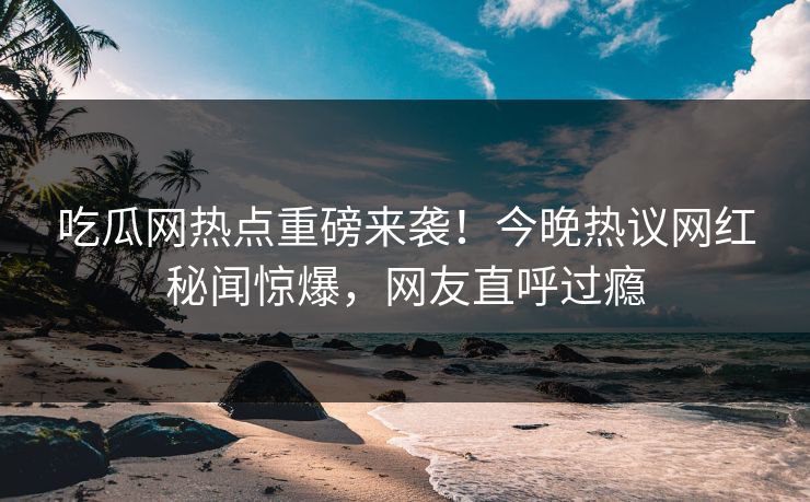 吃瓜网热点重磅来袭！今晚热议网红秘闻惊爆，网友直呼过瘾