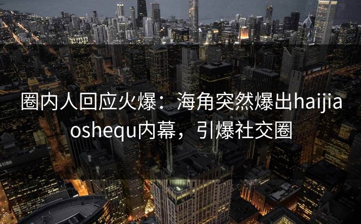 圈内人回应火爆：海角突然爆出haijiaoshequ内幕，引爆社交圈