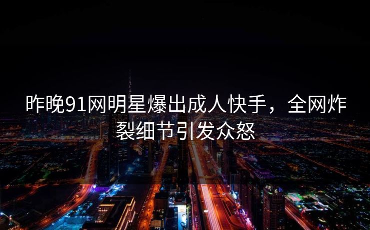 昨晚91网明星爆出成人快手，全网炸裂细节引发众怒