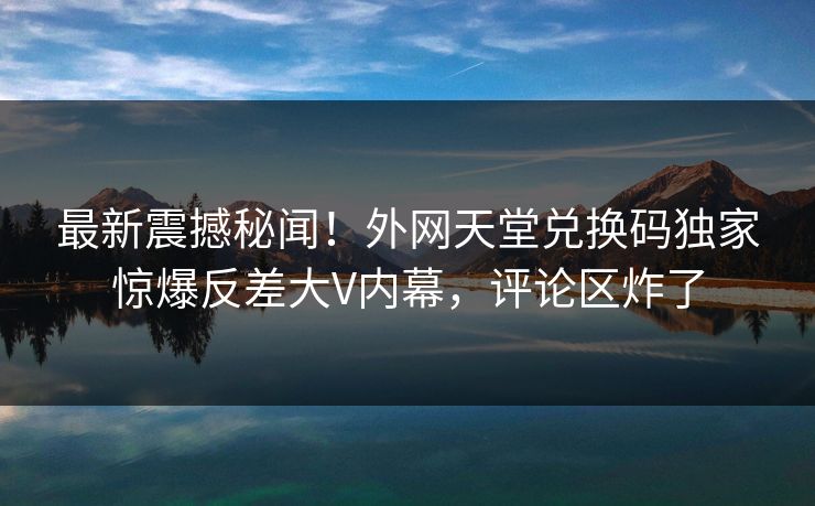 最新震撼秘闻！外网天堂兑换码独家惊爆反差大V内幕，评论区炸了
