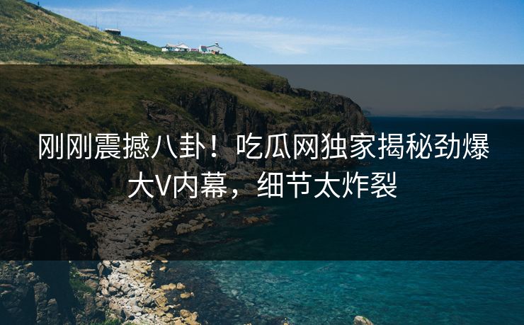 刚刚震撼八卦！吃瓜网独家揭秘劲爆大V内幕，细节太炸裂