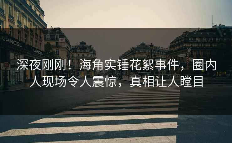 深夜刚刚！海角实锤花絮事件，圈内人现场令人震惊，真相让人瞠目