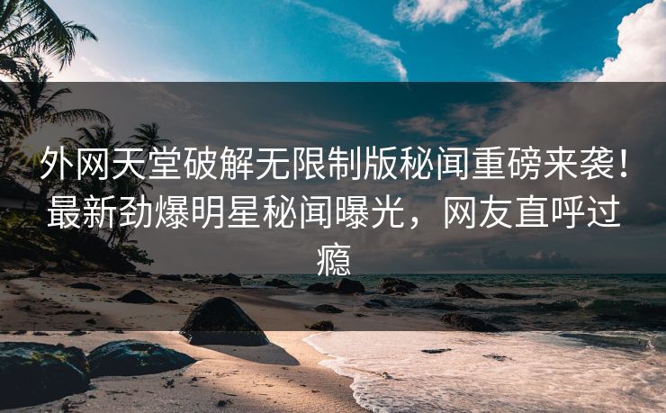 外网天堂破解无限制版秘闻重磅来袭！最新劲爆明星秘闻曝光，网友直呼过瘾