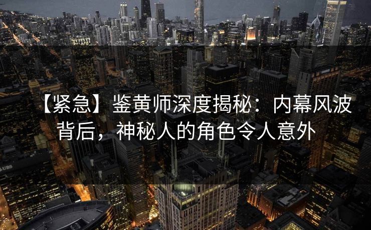 【紧急】鉴黄师深度揭秘：内幕风波背后，神秘人的角色令人意外