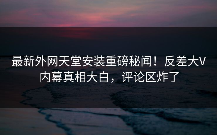 最新外网天堂安装重磅秘闻！反差大V内幕真相大白，评论区炸了
