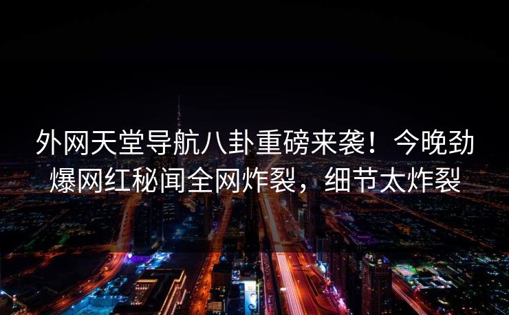 外网天堂导航八卦重磅来袭！今晚劲爆网红秘闻全网炸裂，细节太炸裂