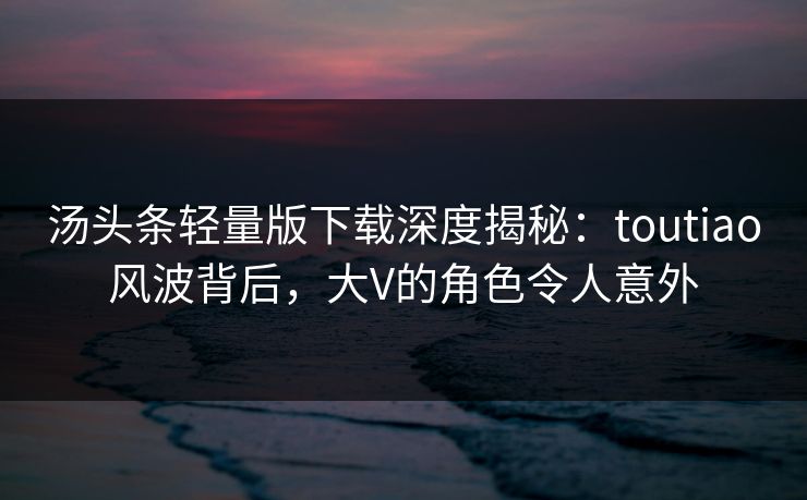 汤头条轻量版下载深度揭秘：toutiao风波背后，大V的角色令人意外