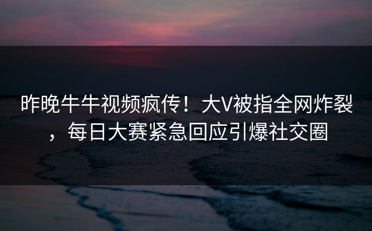 昨晚牛牛视频疯传！大V被指全网炸裂，每日大赛紧急回应引爆社交圈