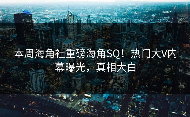 本周海角社重磅海角SQ！热门大V内幕曝光，真相大白