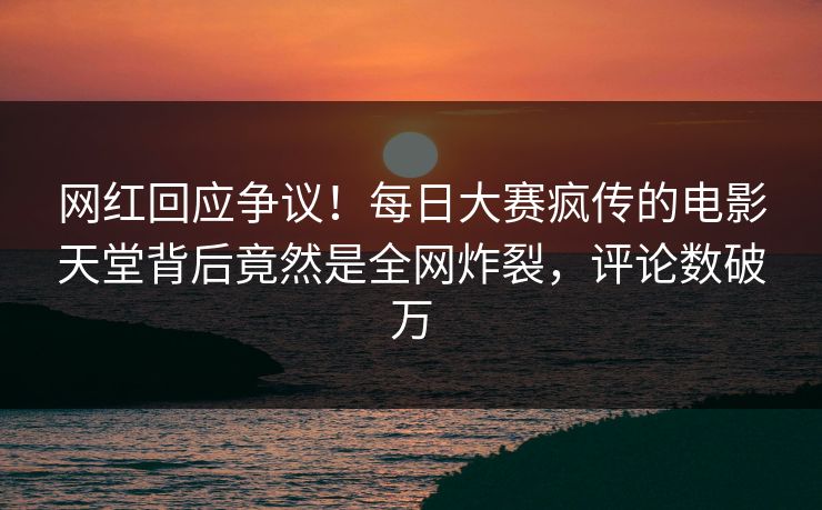 网红回应争议！每日大赛疯传的电影天堂背后竟然是全网炸裂，评论数破万